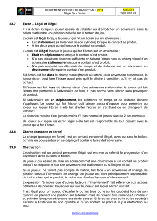 REGLEMENT OFFICIEL DU BASKETBALL 2014
Règle Six - Fautes
Mai 2014
Page 39 of 93
Retour vers Sommaire
33.7 Ecran – Légal et illégal
Il y a écran lorsqu’un   joueur   essaie   de   retarder   ou   d’empêcher   un   adversaire   sans   le  
ballon  d’atteindre  une  position  désirée  sur  le  terrain  de  jeu.
L’écran  est légal lorsque le joueur qui fait un écran sur un adversaire :
Est stationnaire (à  l’intérieur  de  son  cylindre) lorsque le contact se produit,
A les deux pieds au sol lorsque le contact se produit.
L’écran  est  illégal lorsque  le  joueur  qui  fait  l’écran  sur  un  adversaire :
Etait en déplacement lorsque  le  contact  s’est  produit,
N’a  pas laissé  une  distance  suffisante  en  faisant  l’écran  hors  du  champ  visuel  d’un  
adversaire stationnaire lorsque  le  contact  s’est  produit,
N’a   pas respecté les éléments de temps et de distance sur un adversaire en
déplacement lorsque  le  contact  s’est  produit.
Si l’écran  est  fait  dans le  champ  visuel  (frontal  ou  latéral)  d’un  adversaire  stationnaire,  le  
joueur-écran peut  faire  l’écran  aussi  près  qu’il  le  désire  à  condition  qu’il  n’y  ait  pas  de  
contact.
Si  l’écran  est  fait  hors du  champ  visuel  d’un  adversaire  stationnaire, le joueur qui fait
l’écran  doit  permettre  à  l’adversaire  de  faire  1 pas  normal  vers  l’écran  sans  provoquer  
de contact.
Si   l’adversaire   est   en déplacement, les éléments de temps et de distance doivent
s’appliquer.   Le   joueur   qui   fait   l’écran   doit laisser   assez   d’espace   pour   permettre   au  
joueur   sur   lequel   l’écran   a   été   fait   d’éviter   l’écran   en   s’arrêtant   ou   en   changeant   de  
direction.
La distance requise n'est jamais moins d'1 pas normal et jamais plus de 2 pas normaux.
Un joueur sur lequel un écran légal a été fait est responsable de tout contact avec le
joueur  qui  a  fait  l’écran.
33.8 Charge (passage en force)
La charge (passage en force) est un contact personnel illégal, avec ou sans le ballon,
commis en poussant ou en se déplaçant contre le torse de  l’adversaire.
33.9 Obstruction
L’obstruction  est  un  contact  personnel  illégal  qui  entrave ou ralentit la  progression  d’un  
adversaire avec ou sans le ballon.
Un joueur qui essaie de faire un écran commet une obstruction si un contact se produit
lorsqu’il  se déplace  et  que  son  adversaire  est  stationnaire  ou  s’éloigne  de  lui.
Si un joueur, ne tenant pas compte du ballon, fait face à un adversaire et change de
position  lorsque  l’adversaire  en  change,  ce  joueur  est  alors  principalement  responsable  
de tout contact  qui  se  produit,  à  moins  que  d’autres  facteurs  n’interviennent.
L’expression   “à   moins   que   d’autres   facteurs   n’interviennent”   fait   référence   aux   actions  
délibérées  de  pousser,  bousculer  ou  tenir  le  joueur  sur  lequel  l’écran  est  fait.
Il est légal pour un joueur,  d’écarter  le ou les bras ou le ou les coude(s) hors de son
cylindre en prenant une position sur le terrain mais ils doivent être ramenés à  l’intérieur  
du  cylindre  lorsqu’un  adversaire  essaie  de  passer.  Si  le ou les bras ou le ou les coude(s)
est/sont   à  l’extérieur   de   son   cylindre   et   qu’un   contact   se   produit,   il   y   a   obstruction   ou  
tenu.
 