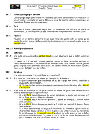 REGLEMENT OFFICIEL DU BASKETBALL 2014
Règle Six - Fautes
Mai 2014
Page 41 of 93
Retour vers Sommaire
33.13 Marquage illégal par derrière
Le marquage illégal par derrière est un contact  personnel  par  derrière  d’un  défenseur  sur
un adversaire. Le simple fait que le défenseur tente de jouer le ballon ne justifie pas un
contact par derrière avec un adversaire.
33.14 Tenir
Tenir est le contact personnel illégal avec un adversaire qui restreint sa liberté de
mouvement. Ce contact (tenir)  peut  se  produire  avec  n’importe  quelle  partie  du  corps.
33.15 Pousser
Pousser   est   un   contact   personnel   illégal   avec   n’importe   quelle   partie   du   corps   qui   se  
produit  lorsqu’un  joueur  déplace  ou  tente  de  déplacer  en  force  un  adversaire   avec ou
sans le ballon.
Art. 34 Faute  personnelle
34.1 Définition
34.1.1 Une faute personnelle est un contact illégal avec un adversaire, que le ballon soit vivant
ou mort.
Un joueur ne doit pas tenir, bloquer, pousser, passer en force, accrocher, entraver ou
ralentir le  déplacement  d’un adversaire en étendant main, bras, coude, hanche, jambe,
genou ou pied ou en pliant son corps dans une position anormale (hors de son cylindre)
ou en jouant de façon rude ou brutale.
34.2 Sanction
Une faute personnelle doit être infligée au joueur fautif.
34.2.1 Si  la  faute  est  commise  sur  un  joueur  qui  n’est  pas  en action de tir :
Le jeu  doit  reprendre  par  une  remise  en  jeu  de  l’équipe  non  fautive,  à  l’endroit  le  
plus  proche  de  l’infraction,
Si l’équipe   fautive   est   en   situation   de   sanction   de   faute   d’équipe,   alors l’Art.41  
s'appliquera.
34.2.2 Si   la   faute   est   commise   sur   un   joueur   tirant   au   panier,   ce   joueur   doit   bénéficier   d’un  
nombre de lancer(s) franc(s) comme suit :
Si le tir lâché depuis l'intérieur du terrain est réussi, le panier doit compter et 1
lancer franc est accordé en supplément,
Si le tir lâché depuis la zone de panier à 2 points est manqué, 2 lancers francs
sont accordés,
Si le tir lâché depuis la zone de panier à 3 points est manqué, 3 lancers francs
sont accordés,
Si la faute est commise sur le joueur au moment où retentit le signal sonore du
chronomètre de jeu signalant la fin de la période ou juste avant, ou au moment où
le signal sonore du chronomètre des tirs retentit ou juste avant, et que le ballon
est encore entre les mains du joueur et que le panier est réussi, le panier ne doit
pas compter et 2 ou 3 lancers francs seront accordés.
 
