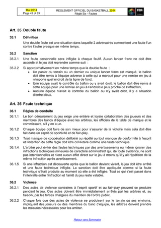 Mai 2014
Page 42 of 93
REGLEMENT OFFICIEL DU BASKETBALL 2014
Règle Six - Fautes
Retour vers Sommaire
Art. 35 Double  faute
35.1 Définition
Une double faute est une situation dans laquelle 2 adversaires commettent  une  faute  l’un  
contre  l’autre  presque  en  même  temps.
35.2 Sanction
35.2.1 Une faute personnelle sera infligée à chaque fautif. Aucun lancer franc ne doit être
accordé et le jeu doit reprendre comme suit :
35.2.2 Si approximativement en même temps que la double faute :
Un panier du terrain ou un dernier ou unique lancer franc est marqué, le ballon
doit être remis  à  l’équipe  adverse  à  celle  qui  a  marqué  pour  une  remise  en  jeu  à  
n’importe  quel  endroit  de  la  ligne  de  fond,
Une équipe avait le contrôle du ballon ou y avait droit, le ballon doit être remis à
cette équipe pour une remise en jeu à  l’endroit  le  plus  proche  de  l’infraction,
Aucune équipe   n’avait   le   contrôle   du   ballon   ou   n’y   avait   droit,   il   y   a   situation  
d’entre-deux.
Art. 36 Faute  technique
36.1 Règles de conduite
36.1.1 Le bon déroulement du jeu exige une entière et loyale collaboration des joueurs et des
membres  des  bancs  d’équipe  avec  les  arbitres,  les  officiels  de  la  table  de  marque  et  le  
commissaire,  s’il  y  en  a  un.
36.1.2 Chaque  équipe  doit  faire  de  son  mieux  pour  s’assurer  de  la  victoire  mais  cela  doit  être  
fait dans un esprit de sportivité et de fair-play.
36.1.3 Tout  manque  de  coopération  délibéré  ou  répété  ou  tout  manque  de  conformité  à  l’esprit  
et  l’intention  de  cette  règle  doit  être  considéré  comme  une  faute  technique.
36.1.4 L’arbitre  peut  éviter  des  fautes  techniques  par  des  avertissements  ou  même  ignorer  des  
infractions techniques mineures de caractère administratif qui, de toute évidence, ne sont
pas  intentionnelles  et  n’ont  aucun  effet  direct  sur  le  jeu  à  moins  qu’il  y  ait  répétition  de  la  
même infraction après avertissement.
36.1.5 Si une infraction est découverte après que le ballon devient vivant, le jeu doit être arrêté
et une faute technique infligée. La sanction doit être appliquée comme si la faute
technique  s’était  produite  au  moment  où  elle  a  été  infligée.  Tout  ce  qui  s’est  passé  dans  
l’intervalle  entre  l’infraction  et  l’arrêt  du  jeu  reste  valable.
36.2 Violence
36.2.1 Des   actes   de   violence   contraires   à   l’esprit   sportif   et   au   fair-play peuvent se produire
pendant le jeu. Ces actes doivent être immédiatement arrêtés par les arbitres et, au
besoin, par les forces chargées du  maintien  de  l’ordre  public.
36.2.2 Chaque fois que des actes de violence se produisent sur le terrain ou ses environs,
impliquant des joueurs ou des membres  du  banc  d’équipe, les arbitres doivent prendre
les mesures nécessaires pour les arrêter.
 