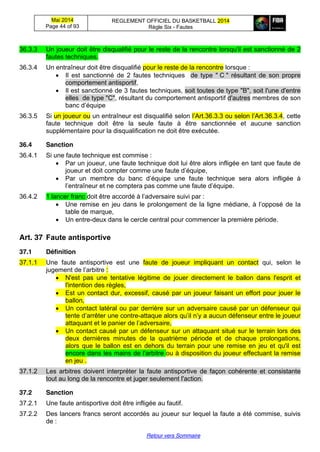 Mai 2014
Page 44 of 93
REGLEMENT OFFICIEL DU BASKETBALL 2014
Règle Six - Fautes
Retour vers Sommaire
36.3.3 Un joueur doit être disqualifié pour le reste de la rencontre lorsqu'il est sanctionné de 2
fautes techniques.
36.3.4 Un entraîneur doit être disqualifié pour le reste de la rencontre lorsque :
Il est sanctionné de 2 fautes techniques de type " C " résultant de son propre
comportement antisportif,
Il est sanctionné de 3 fautes techniques, soit toutes de type "B", soit l'une d'entre
elles de type "C", résultant du comportement antisportif d'autres membres de son
banc  d’équipe  
36.3.5 Si un joueur ou un entraîneur est disqualifié selon l’Art.36.3.3 ou  selon  l’Art.36.3.4, cette
faute technique doit être la seule faute à être sanctionnée et aucune sanction
supplémentaire pour la disqualification ne doit être exécutée.
36.4 Sanction
36.4.1 Si une faute technique est commise :
Par un joueur, une faute technique doit lui être alors infligée en tant que faute de
joueur  et  doit  compter  comme  une  faute  d’équipe,
Par un membre   du   banc   d’équipe une faute technique sera alors infligée à
l’entraîneur  et  ne  comptera  pas  comme  une  faute  d’équipe.
36.4.2 1 lancer franc doit  être  accordé  à  l’adversaire suivi par :
Une  remise  en  jeu  dans  le  prolongement  de  la  ligne  médiane,  à  l’opposé  de  la
table de marque,
Un entre-deux dans le cercle central pour commencer la première période.
Art. 37 Faute  antisportive
37.1 Définition
37.1.1 Une faute antisportive est une faute de joueur impliquant un contact qui, selon le
jugement  de  l’arbitre  :
N'est pas une tentative légitime de jouer directement le ballon dans l'esprit et
l'intention des règles,
Est un contact dur, excessif, causé par un joueur faisant un effort pour jouer le
ballon,
Un contact latéral ou par derrière sur un adversaire causé par un défenseur qui
tente d’arrêter  une  contre-attaque alors qu’il  n’y  a  aucun défenseur entre le joueur
attaquant  et  le  panier  de  l’adversaire,
Un contact causé par un défenseur sur un attaquant situé sur le terrain lors des
deux dernières minutes de la quatrième période et de chaque prolongations,
alors que le ballon est en dehors du terrain pour une remise en jeu et qu'il est
encore dans les mains de l'arbitre ou à disposition du joueur effectuant la remise
en jeu .
37.1.2 Les arbitres doivent interpréter la faute antisportive de façon cohérente et consistante
tout au long de la rencontre et juger seulement l'action.
37.2 Sanction
37.2.1 Une faute antisportive doit être infligée au fautif.
37.2.2 Des lancers francs seront accordés au joueur sur lequel la faute a été commise, suivis
de :
 