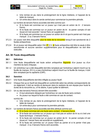 REGLEMENT OFFICIEL DU BASKETBALL 2014
Règle Six - Fautes
Mai 2014
Page 45 of 93
Retour vers Sommaire
Une  remise  en  jeu  dans  le  prolongement  de  la  ligne  médiane,  à  l’opposé  de  la  
table de marque,
Un entre-deux dans le cercle central pour commencer la première période.
Le nombre de lancers francs accordés doit être comme suit :
Si la faute est commise sur un joueur qui  n’est  pas  en  action  de  tir : 2 lancers
francs.
Si la faute est commise sur un joueur en action de tir : le  panier  compte  s’il  est  
réussi et il est accordé 1 lancer franc en supplément.
Si la faute est commise sur un joueur en action de tir et que le panier est n'est pas
marqué : 2 ou 3 lancers francs.
37.2.3 Un joueur doit être disqualifié pour le reste de la rencontre lorsqu’il  est  sanctionné  de 2
fautes antisportives.
37.2.4 Si  un  joueur  est  disqualifié  selon  l’Art.37.2.3, la faute antisportive doit être la seule à être
sanctionnée et aucune sanction supplémentaire pour la disqualification ne doit être
exécutée.
Art. 38 Faute  disqualifiante
38.1 Définition
38.1.1 Une faute disqualifiante est toute action antisportive flagrante d'un joueur ou   d’un  
membre du banc  d’équipe.
38.1.2 Un  entraîneur  qui  a  été  disqualifié  doit  être  remplacé  par  l’entraîneur  adjoint  inscrit  sur  la  
feuille  de  marque.  S’il  n’y  a  pas  d’entraîneur  adjoint  inscrit  sur  la  feuille  de  marque,  il  doit  
être remplacé par le capitaine (CAP).
38.2 Sanction
38.2.1 Une faute disqualifiante doit être infligée au joueur fautif.
38.2.2 Chaque  fois  qu’un  fautif  est  disqualifié  en  conformité  selon  les  articles  correspondants  de  
ce règlement, il doit se rendre et demeurer dans le vestiaire de son équipe pour toute la
durée de la rencontre  ou,  s’il  le  désire,  il  peut quitter le bâtiment.
38.2.3 Un ou des lancer(s) franc(s) doivent être accordés :
A tout adversaire désigné  par  l’entraîneur  en cas de faute sans contact,
Au joueur sur lequel la faute a été commise en cas de contact.
suivi(s) de :
Une  remise  en  jeu  dans  le  prolongement  de  la  ligne  médiane,  à  l’opposé  de  la  
table de marque,
Un entre-deux pour commencer la première période.
38.2.4 Le nombre de lancers francs accordés doit être attribué comme suit :
Si la faute commise est une faute sans contact : 2 lancers-francs
Si la faute est commise sur un joueur qui  n’est  pas  en  action  de  tir ou  si  c’est  une  
faute technique : 2 lancers francs,
Si la faute est commise sur un joueur en action de tir : le  panier  compte  s’il  est  
réussi et 1 lancer franc est accordé en supplément,
Si la faute est commise sur un joueur tirant au panier et si le panier n'est pas
marqué : 2 ou 3 lancers francs sont accordés.
 