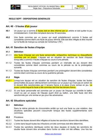 REGLEMENT OFFICIEL DU BASKETBALL 2014
Règle Sept – Dispositions Générales
Mai 2014
Page 47 of 93
Retour vers Sommaire
REGLE SEPT - DISPOSITIONS GENERALES
Art. 40 -  5  fautes  d'un  joueur
40.1 Un joueur qui a commis 5 fautes doit en être informé par un arbitre et doit quitter le jeu
immédiatement. Il doit être remplacé dans les 30 secondes.
40.2 Une faute commise par un joueur qui avait préalablement commis 5 fautes est
considérée comme étant une faute de joueur éliminé. Elle doit être infligée et être inscrite
sur  la  feuille  de  marque  au  compte  de  l’entraîneur  ("B").
Art. 41 Sanction  de  fautes  d’équipe
41.1 Définition
41.1.1 Une faute   d’équipe  est   une   faute  personnelle,   antisportive,   technique  ou  disqualifiante  
commise par un joueur. L’équipe est en situation de sanction de faute   d’équipe  
lorsqu’elle  a  commis 4 fautes d’équipe  au  cours  d’une  période.  
41.1.2 Toutes   les   fautes   d’équipe   commises   pendant   un intervalle de jeu doivent être
considérées comme étant commise au cours de la période ou de la prolongation
suivante.
41.1.3 Toutes les fautes  d’équipe  commises  pendant  une prolongation doivent être considérées
comme étant commise au cours de la quatrième période.
41.2 Règle
41.2.1 Lorsqu’une   équipe   est   en   situation   de   sanction de fautes   d’équipe,   toutes   les   fautes  
personnelles de joueur ultérieurement commises sur un joueur qui  n’est  pas  en  action  de  
tir doivent être sanctionnées par 2 lancers francs à la place d’une   remise   en   jeu. Le
joueur contre lequel la faute a été commise doit tirer les lancers francs.
41.2.2 Si une faute  personnelle  est  commise  par  un  joueur  de  l’équipe  qui  contrôle  le  ballon
vivant   ou   par   un   joueur   de   l’équipe   ayant   droit   au   ballon,   une telle faute doit être
sanctionnée par une remise en jeu pour les adversaires.
Art. 42 Situations  spéciales
42.1 Définition
Dans la même période de chronomètre arrêté qui suit une faute ou une violation, des
situations spéciales peuvent s’accumuler lorsque des fautes supplémentaires sont
commises.
42.2 Procédure
42.2.1 Toutes les fautes doivent être infligées et toutes les sanctions doivent être identifiées.
42.2.2 L’ordre  dans  lequel  toutes  les  infractions ont été commises doit être déterminé.
42.2.3 Toutes les sanctions identiques contre les deux équipes et toutes les sanctions de
double faute doivent être annulées dans l'ordre où elles ont été sifflées. Une fois les
 