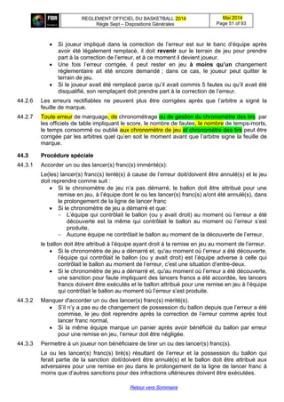 REGLEMENT OFFICIEL DU BASKETBALL 2014
Règle Sept – Dispositions Générales
Mai 2014
Page 51 of 93
Retour vers Sommaire
Si  joueur   impliqué  dans  la   correction  de  l’erreur   est   sur   le   banc   d’équipe   après
avoir été légalement remplacé, il doit revenir sur le terrain de jeu pour prendre
part  à  la  correction  de  l’erreur,  et  à  ce  moment  il  devient  joueur.
Une   fois   l’erreur   corrigée,   il   peut   rester   en   jeu   à   moins   qu’un changement
réglementaire ait été encore demandé ; dans ce cas, le joueur peut quitter le
terrain de jeu.
Si le joueur avait été remplacé parce qu’il  avait  commis 5 fautes ou  qu’il  avait  été  
disqualifié, son remplaçant doit prendre part à  la  correction  de  l’erreur.
44.2.6 Les   erreurs   rectifiables   ne   peuvent   plus   être   corrigées   après   que   l’arbitre   a   signé la
feuille de marque.
44.2.7 Toute erreur de marquage, de chronométrage ou de gestion du chronomètre des tirs par
les officiels de table impliquant le score, le nombre de fautes, le nombre de temps-morts,
le temps consommé ou oublié aux chronomètre de jeu et chronomètre des tirs peut être
corrigée par les arbitres quel  qu’en  soit  le moment avant que l’arbitre  signe la feuille de
marque.
44.3 Procédure spéciale
44.3.1 Accorder un ou des lancer(s) franc(s) immérité(s):
Le(les) lancer(s) franc(s) tenté(s) à cause de l’erreur  doit/doivent  être  annulé(s)  et  le  jeu  
doit reprendre comme suit :
Si   le   chronomètre  de  jeu  n’a   pas   démarré,   le   ballon   doit   être   attribué   pour   une  
remise  en  jeu,  à  l’équipe  dont  le ou les lancer(s) franc(s) a/ont été annulé(s), dans
le prolongement de la ligne de lancer franc
Si le chronomètre de jeu a démarré et que:
- L’équipe  qui  contrôlait le ballon (ou y avait droit)  au  moment  où  l’erreur  a  été  
découverte   est   la   même   qui   contrôlait   le   ballon   au   moment   où   l’erreur   s’est  
produite,
- Aucune équipe ne contrôlait  le  ballon  au  moment  de  la  découverte  de  l’erreur,
le ballon  doit  être  attribué  à  l’équipe  ayant  droit  à  la  remise  en  jeu  au  moment  de  l’erreur.
Si le chronomètre de jeu a démarré et, qu'au moment  où  l’erreur a été découverte,
l’équipe  qui  contrôlait  le  ballon  (ou  y  avait  droit)  est  l’équipe  adverse  à  celle  qui  
contrôlait  le  ballon  au  moment  de  l’erreur,  c’est  une  situation  d’entre-deux.
Si le chronomètre de jeu a démarré et, qu'au moment  où  l’erreur  a  été  découverte,
une sanction pour faute impliquant des lancers francs a été accordée, les lancers
francs  doivent  être  exécutés  et  le  ballon  attribué  pour  une  remise  en  jeu  à  l’équipe
qui contrôlait le ballon au moment  où  l’erreur  s’est  produite.
44.3.2 Manquer d'accorder un ou des lancer(s) franc(s) mérité(s).
S’il  n’y  a  pas  eu  de  changement  de  possession  du  ballon  depuis  que  l’erreur  a  été  
commise,  le  jeu  doit  reprendre  après  la  correction  de  l’erreur  comme  après  tout  
lancer franc normal,
Si la même équipe marque un panier après avoir bénéficié du ballon par erreur
pour  une  remise  en  jeu,  l’erreur  doit  être  négligée.
44.3.3 Permettre à un joueur non bénéficiaire de tirer un ou des lancer(s) franc(s).
Le ou les lancer(s)   franc(s)   tiré(s)   résultant   de   l’erreur   et la possession du ballon qui
ferait partie de la sanction doit/doivent être annulé(s) et le ballon doit être attribué aux
adversaires pour une remise en jeu dans le prolongement de la ligne de lancer franc à
moins que d’autres  sanctions  pour  des  infractions  ultérieures  doivent être exécutées.
 