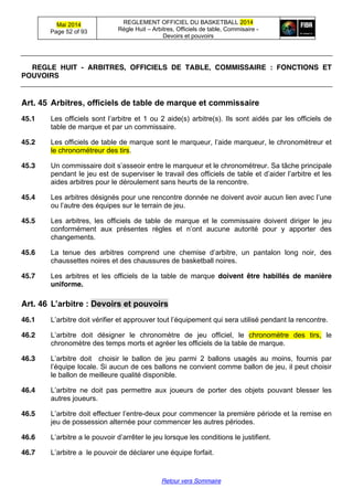 Mai 2014
Page 52 of 93
REGLEMENT OFFICIEL DU BASKETBALL 2014
Règle Huit – Arbitres, Officiels de table, Commisaire -
Devoirs et pouvoirs
Retour vers Sommaire
REGLE HUIT - ARBITRES, OFFICIELS DE TABLE, COMMISSAIRE : FONCTIONS ET
POUVOIRS
Art. 45 Arbitres,  officiels  de  table  de  marque  et  commissaire
45.1 Les officiels sont  l’arbitre  et  1 ou 2 aide(s) arbitre(s). Ils sont aidés par les officiels de
table de marque et par un commissaire.
45.2 Les officiels de table de marque sont  le  marqueur,  l’aide  marqueur,  le  chronométreur  et  
le chronométreur des tirs.
45.3 Un  commissaire  doit  s’asseoir  entre  le  marqueur  et  le  chronométreur.  Sa  tâche  principale
pendant  le  jeu  est  de  superviser  le  travail  des  officiels  de  table  et  d’aider  l’arbitre  et  les  
aides arbitres pour le déroulement sans heurts de la rencontre.
45.4 Les  arbitres  désignés  pour  une  rencontre  donnée  ne  doivent  avoir  aucun  lien  avec  l’une  
ou  l’autre des équipes sur le terrain de jeu.
45.5 Les arbitres, les officiels de table de marque et le commissaire doivent diriger le jeu
conformément aux présentes règles et   n’ont   aucune autorité pour y apporter des
changements.
45.6 La tenue des arbitres comprend une chemise   d’arbitre,   un   pantalon   long   noir,   des  
chaussettes noires et des chaussures de basketball noires.
45.7 Les arbitres et les officiels de la table de marque doivent être habillés de manière
uniforme.
Art. 46 L’arbitre  :  Devoirs  et  pouvoirs
46.1 L’arbitre  doit  vérifier et  approuver  tout  l’équipement  qui  sera  utilisé  pendant  la  rencontre.
46.2 L’arbitre   doit désigner le chronomètre de jeu officiel, le chronomètre des tirs, le
chronomètre des temps morts et agréer les officiels de la table de marque.
46.3 L’arbitre   doit choisir le ballon de jeu parmi 2 ballons usagés au moins, fournis par
l’équipe locale. Si aucun de ces ballons ne convient comme ballon de jeu, il peut choisir
le ballon de meilleure qualité disponible.
46.4 L’arbitre   ne doit pas permettre aux joueurs de porter des objets pouvant blesser les
autres joueurs.
46.5 L’arbitre  doit effectuer  l’entre-deux pour commencer la première période et la remise en
jeu de possession alternée pour commencer les autres périodes.
46.6 L’arbitre  a le pouvoir  d’arrêter  le  jeu lorsque les conditions le justifient.
46.7 L’arbitre  a le pouvoir de déclarer une équipe forfait.
 