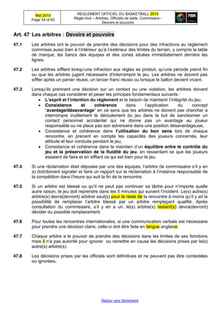 Mai 2014
Page 54 of 93
REGLEMENT OFFICIEL DU BASKETBALL 2014
Règle Huit – Arbitres, Officiels de table, Commisaire -
Devoirs et pouvoirs
Retour vers Sommaire
Art. 47 Les  arbitres  :  Devoirs  et  pouvoirs
47.1 Les arbitres ont le pouvoir de prendre des décisions pour des infractions au règlement
commises  aussi  bien  à  l’intérieur  qu’à  l’extérieur  des  limites  du  terrain,  y  compris  la  table  
de marque, les bancs des équipes et des zones situées immédiatement derrière les
lignes.
47.2 Les arbitres sifflent  lorsqu’une  infraction  aux  règles  se  produit,  qu’une  période  prend  fin  
ou  que  les  arbitres  jugent  nécessaire  d’interrompre  le  jeu.  Les  arbitres  ne  doivent  pas  
siffler après un panier réussi, un lancer franc réussi ou lorsque le ballon devient vivant.
47.3 Lorsqu’ils   prennent   une   décision   sur   un contact ou une violation, les arbitres doivent
dans chaque cas considérer et peser les principes fondamentaux suivants :
L’esprit  et  l’intention  du  règlement et  le  besoin  de  maintenir  l’intégrité  du  jeu,
Consistance et cohérence dans   l’application   du   concept
“avantage/désavantage“  en  ce  sens  que  les  arbitres  ne  doivent pas chercher à
interrompre inutilement le déroulement du jeu dans le but de sanctionner un
contact personnel accidentel qui ne donne pas un avantage au joueur
responsable ou ne place pas son adversaire dans une position désavantageuse,
Consistance et cohérence dans l’utilisation du bon sens lors de chaque
rencontre, en prenant en compte les capacités des joueurs concernés, leur
attitude et leur conduite pendant le jeu,
Consistance et cohérence dans  le  maintien  d’un  équilibre entre le contrôle du
jeu et la préservation de la fluidité du jeu, en ressentant ce que les joueurs
essaient de faire et en sifflant ce qui est bien pour le jeu.
47.4 Si une réclamation était déposée par une des  équipes,  l’arbitre  (le  commissaire  s’il  y  en  
a) doit/doivent signaler et faire un rapport sur la  réclamation  à  l’instance  responsable  de  
la  compétition  dans  l’heure  qui  suit  la  fin  de  la  rencontre.
47.5 Si   un   arbitre   est   blessé  ou  qu’il   ne  peut   pas  continuer   sa  tâche  pour   n’importe  quelle  
autre raison, le jeu doit reprendre dans les 5 minutes  qui  suivent  l’incident. Le(s) autre(s)
arbitre(s) devra(devront) arbitrer seul(s) pour le reste de la  rencontre  à  moins  qu’il  y  ait  la  
possibilité   de   remplacer   l’arbitre   blessé   par   un   arbitre   remplaçant   qualifié.   Après  
consultation du commissaire,   s’il   y   en   a   un, le(s) arbitre(s) restant(s) devra(devront)
décider du possible remplacement.
47.6 Pour toutes les rencontres internationales, si une communication verbale est nécessaire
pour prendre une décision claire, celle-ci doit être faite en langue anglaise.
47.7 Chaque arbitre a le pouvoir de prendre des décisions dans les limites de ses fonctions
mais il n’a  pas autorité pour ignorer ou remettre en cause les décisions prises par le(s)
autre(s) arbitre(s).
47.8 Les décisions prises par les officiels sont définitives et ne peuvent pas être contestées
ou ignorées.
 
