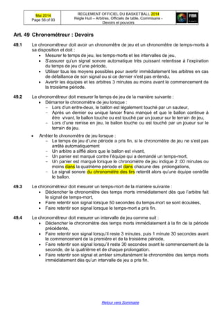 Mai 2014
Page 56 of 93
REGLEMENT OFFICIEL DU BASKETBALL 2014
Règle Huit – Arbitres, Officiels de table, Commisaire -
Devoirs et pouvoirs
Retour vers Sommaire
Art. 49 Chronométreur  :  Devoirs
49.1 Le chronométreur doit avoir un chronomètre de jeu et un chronomètre de temps-morts à
sa disposition et doit :
Mesurer le temps de jeu, les temps-morts et les intervalles de jeu,
S’assurer  qu’un  signal  sonore  automatique  très  puissant  retentisse  à  l’expiration  
du  temps  de  jeu  d’une  période,
Utiliser tous les moyens possibles pour avertir immédiatement les arbitres en cas
de défaillance de son signal ou si ce dernier n'est pas entendu,
Avertir les équipes et les arbitres 3 minutes au moins avant le commencement de
la troisième période.
49.2 Le chronométreur doit mesurer le temps de jeu de la manière suivante :
Démarrer le chronomètre de jeu lorsque :
- Lors  d’un  entre-deux, le ballon est légalement touché par un sauteur,
- Après un dernier ou unique lancer franc manqué et que le ballon continue à
être vivant, le ballon touche ou est touché par un joueur sur le terrain de jeu,
- Lors  d’une  remise  en  jeu,  le  ballon  touche  ou  est  touché  par un joueur sur le
terrain de jeu.
Arrêter le chronomètre de jeu lorsque :
- Le  temps  de  jeu  d’une  période  a  pris  fin, si  le  chronomètre  de  jeu  ne  s’est  pas  
arrêté automatiquement
- Un arbitre a sifflé alors que le ballon est vivant,
- Un  panier  est  marqué  contre  l’équipe  qui  a  demandé  un  temps-mort,
- Un panier est marqué lorsque le chronomètre de jeu indique 2 :00 minutes ou
moins dans la quatrième période et dans chacune des prolongations,
- Le signal sonore du chronomètre des tirs retentit  alors  qu’une  équipe  contrôle  
le ballon.
49.3 Le chronométreur doit mesurer un temps-mort de la manière suivante :
Déclencher le chronomètre des temps morts immédiatement  dès  que  l’arbitre  fait  
le signal de temps-mort,
Faire retentir son signal lorsque 50 secondes du temps-mort se sont écoulées,
Faire retentir son signal lorsque le temps-mort a pris fin.
49.4 Le chronométreur doit mesurer un intervalle de jeu comme suit :
Déclencher le chronomètre des temps morts immédiatement à la fin de la période
précédente,
Faire  retentir  son  signal  lorsqu’il  reste 3 minutes, puis 1 minute 30 secondes avant
le commencement de la première et de la troisième période,
Faire  retentir  son  signal  lorsqu’il  reste  30 secondes avant le commencement de la
seconde, de la quatrième et de chaque prolongation.
Faire retentir son signal et arrêter simultanément le chronomètre des temps morts
immédiatement  dès  qu’un  intervalle  de  jeu  a  pris  fin.
 