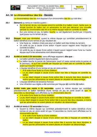 REGLEMENT OFFICIEL DU BASKETBALL 2014
Règle Huit – Arbitres, Officiels de table, Commisaire -
Devoirs et pouvoirs
Mai 2014
Page 57 of 93
Retour vers Sommaire
Art. 50 Le  chronométreur  des  tirs  :  Devoirs
Le chronométreur des tirs doit  disposer  d’un  chronomètre des tirs qui doit être :
50.1 Démarré ou remis en marche quand :
Sur le terrain de jeu une équipe  prend  le  contrôle  d’un  ballon  vivant. Après quoi, le
simple toucher du ballon par un adversaire ne doit pas démarrer une nouvelle
période du chronomètre des tirs si la même équipe reste en contrôle du ballon.
Sur une remise en jeu, le ballon touche ou  est  légalement  touché  par  n’importe  
quel joueur sur le terrain de jeu.
50.2 Stoppé, mais pas réinitialisé, quand la même équipe qui contrôlait précédemment le
ballon bénéficie d'une remise en jeu résultant de :
Une faute ou violation (mais pas pour un ballon sorti des limites du terrain),
Un arrêt du jeu   à   cause   d’une   action   n’ayant   aucun   rapport   avec   l’équipe   qui  
contrôle le ballon,
Un arrêt du jeu à  cause  d’une  action  n’ayant  aucun  rapport  avec  l’une  ou  l’autre  
équipe sauf si les adversaires sont désavantagés,
50.3 Arrêté et remis à 24 secondes, sans affichage apparent, dès que :
Le ballon pénètre légalement dans le panier,
Le  ballon  touche  le  panier  de  l’adversaire  (sauf  s’il  reste  coincé  entre le panier et
le panneau), et  qu’il  est  contrôlé  par  l’équipe  qui n’était  pas en contrôle du ballon
avant  qu’il  touche  l’anneau
L’équipe  bénéficie  d’une  remise  en  jeu  en  zone  arrière :
- A la suite d'une faute ou d'une violation.
- Le jeu étant stoppé à cause d'une action non liée à l'équipe en contrôle du
ballon.
- Le jeu étant stoppé à cause d'une action liée à aucune des deux équipes, à
moins que les adversaires ne soient placés en situation de désavantage.
L’équipe  bénéficie  de  lancer(s)  franc(s)
Une  infraction  aux  règles  a  été  commise  par  l’équipe  en contrôle du ballon.
50.4 Arrêté mais pas remis à 24 secondes, quand la même équipe qui contrôlait
précédemment le ballon bénéficie d'une remise en jeu en zone avant et que 14
secondes ou davantage sont affichées sur le chronomètre des tirs :
A la suite d'une faute ou d'une violation.
Le jeu étant stoppé à cause d'une action non liée à l'équipe en contrôle du ballon.
Le jeu étant stoppé à cause d'une action liée à aucune des deux équipes, à moins
que les adversaires ne soient placés en situation de désavantage.
50.5 Arrêté et remis à 14 secondes lorsque :
Quand la même équipe qui contrôlait précédemment le ballon bénéficie d'une
remise en jeu en zone avant et que 13 secondes ou moins sont affichées sur le
chronomètre des tirs :
- A la suite d'une faute ou d'une violation.
- Le jeu étant stoppé à cause d'une action non liée à l'équipe en contrôle du
ballon.
- Le jeu étant stoppé à cause d'une action liée à aucune des deux équipes, à
moins que les adversaires ne soient placés en situation de désavantage.
 