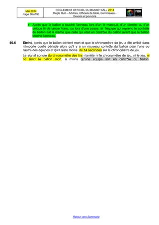 Mai 2014
Page 58 of 93
REGLEMENT OFFICIEL DU BASKETBALL 2014
Règle Huit – Arbitres, Officiels de table, Commisaire -
Devoirs et pouvoirs
Retour vers Sommaire
Après que le ballon a touché l'anneau lors d'un tir manqué, d'un dernier ou d'un
unique tir de lancer franc, ou lors d'une passe, si l'équipe qui reprend le contrôle
du ballon est la même que celle qui était en contrôle du ballon avant que le ballon
touche l'anneau.
50.6 Eteint, après que le ballon devient mort et que le chronomètre de jeu a été arrêté dans
n’importe   quelle   période   alors qu'il y   a   un   nouveau   contrôle   du   ballon   pour   l’une   ou  
l’autre  des  équipes  et  qu’il  reste  moins   de 14 secondes sur le chronomètre de jeu.
Le signal sonore du chronomètre des tirs n’arrête  ni  le  chronomètre  de  jeu, ni le jeu, ni
ne rend le ballon mort, à moins qu'une équipe soit en contrôle du ballon.
 