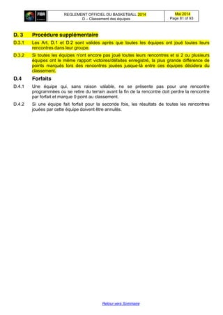 REGLEMENT OFFICIEL DU BASKETBALL 2014
D – Classement des équipes
Mai 2014
Page 81 of 93
Retour vers Sommaire
D. 3 Procédure supplémentaire
D.3.1 Les Art. D.1 et D.2 sont valides après que toutes les équipes ont joué toutes leurs
rencontres dans leur groupe.
D.3.2 Si toutes les équipes n'ont encore pas joué toutes leurs rencontres et si 2 ou plusieurs
équipes ont le même rapport victoires/défaites enregistré, la plus grande différence de
points marqués lors des rencontres jouées jusque-là entre ces équipes décidera du
classement.
D.4 Forfaits
D.4.1 Une équipe qui, sans raison valable, ne se présente pas pour une rencontre
programmées ou se retire du terrain avant la fin de la rencontre doit perdre la rencontre
par forfait et marque 0 point au classement.
D.4.2 Si une équipe fait forfait pour la seconde fois, les résultats de toutes les rencontres
jouées par cette équipe doivent être annulés.
 