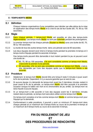 Mai 2014
Page 82 of 93
REGLEMENT OFFICIEL DU BASKETBALL 2014
E – Temps-morts Media
Retour vers Sommaire
E - TEMPS-MORTS MEDIA
E.1 Définition
Chaque instance  organisatrice  d’une  compétition  peut  décider  par elle-même de la mise
en application des temps-morts Media et si c'est le cas de leur durée (60, 75, 90 ou 100
secondes).
E.2 Règle
E.2.1 Dans chaque période, 1 temps-mort Media est possible en plus des temps-morts
réglementaires. Les temps-morts Media ne sont pas autorisés pendant les prolongations.
E.2.2 Le premier temps-mort de chaque période (Equipe ou Media) aura une durée de 60, 75,
90 ou 100 secondes.
E.2.3 La durée de tous les autres temps-morts dans une période sera de 60 secondes.
E.2.4 Les deux équipes doivent avoir droit à 2 temps-morts pendant la première mi-temps et 3
temps-morts  d’équipe  pendant  la  seconde  mi-temps.
Ces temps-morts peuvent être demandés à tout instant pendant le jeu et peuvent avoir
une durée de :
60, 75, 90 ou 100 secondes, s’ils  sont  considérés  comme  un  temps-mort Media,
c’est-à-dire  le  premier  d’une  période,
60 secondes,  s’ils  ne  sont  pas  considérés  comme  un  temps-mort Media,  c’est-à-
dire   demandés   par   l’une   des   équipes après que le temps-mort Media a été
accordé.
E.3 Procédure
E.3.1 Idéalement, le temps-mort Media devrait  être  pris  lorsqu’il  reste  5 minutes à jouer avant
la  fin  de  la  période.  Cependant,  il  n’y  a  aucune  garantie  que  ce  sera  le  cas.
E.3.2 Si  aucune  équipe  n’a  demandé  de  temps-mort avant les 5 dernières minutes restant à
jouer avant la fin de la période, un temps-mort Media doit être accordé à la première
occasion lorsque le ballon est mort et le chronomètre de jeu arrêté. Ce temps-mort ne
sera imputé à aucune équipe.
E.3.3 Si un temps-mort   a   été   accordé   à   l’une   des   équipes   avant   les 5 dernières minutes
restant dans la période, ce temps-mort sera alors utilisé comme temps-mort Media.
Ce temps-mort comptera à la fois comme temps-mort Media et comme temps-mort pour
l’équipe  qui  l’a  demandé.
E.3.4 Conformément à cette procédure, il pourrait y avoir un minimum d'1 temps-mort dans
chaque période et un maximum de 6 temps-morts au cours de la première mi-temps et
un maximum de 8 temps-morts au cours de la seconde mi-temps.
FIN DU REGLEMENT DE JEU
ET
DES PROCEDURES DE RENCONTRE
 
