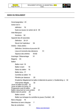 Mai 2014
Page 84 of 93
REGLEMENT OFFICIEL DU BASKETBALL 2014
Index
Retour vers Sommaire
INDEX DU REGLEMENT
Accompagnateur 43
Action de tir :
définition 19
faute sur joueur en action de tir 39
Aide Marqueur
fonctions 52
Appareil des 24 secondes
Définition 30–31
Devoir  de  l’opérateur 54
Arbitre / Aide arbitre :
Définition, fonctions et pouvoirs 50
Lieux et moments des décisions 51
Signaux des arbitres 55-60
Avantage / Désavantage 51
Bagarre 43
Ballon
Ballon mort 16
Ballon vivant 16
Statut du ballon 16
Ballon tenu 17
Contrôle du ballon 19
Pénètre par dessous 20
Empêcher illégalement le ballon d’atteindre  le  panier (« Goaltending ») 32
Intervention illégale 32
Jouer le ballon du pied 19
Jouer le ballon du poing 19
Progression avec le ballon 28
Ballon retournant en zone arrière 31
Ballon dans le panier 20
Ballon coincé 18
Ballon qui échappe du contrôle du joueur (‘fumble’) 28
Banc  d’équipe   16
Membres  du  banc  d’équipe 7
Bas de contention 12
 