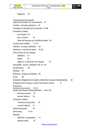 Mai 2014
Page 86 of 93
REGLEMENT OFFICIEL DU BASKETBALL 2014
Index
Retour vers Sommaire
Rapports 51
Comportement antisportif
rapport  de  l’arbitre, du commissaire 51
Contact : principes généraux 34
Contester le résultat de la rencontre 51-68
Contrôle du ballon
par  l’équipe 19
par un joueur 19
faute  de  l’équipe  qui  contrôle  le  ballon 45
Couleur des maillots, 11-12
Cylindre : principe, définition 34
Décisions : moment et place 51-52
Demi-cercle de non-charge
définition 10
lignes 10
règle du ½ cercle de non charge 37
Disqualifié : joueur, entraineur 40, 41, 43
Double faute 39
Dribbler 27
Dribbleur, charge du dribbleur 35
Ecran 36
Empêcher illégalement le ballon d’atteindre le panier (Goaltending) 32
Emplacement le long du couloir des lancers francs, 9
Entraîneur
fonctions et pouvoirs, 13-14
fautes techniques et disqualifiantes 40-41,43
liste des joueurs 13
se tenir debout 14
Entraîneur adjoint
fonctions et pouvoirs 14
se tenir debout 14
Entraîneur/joueur 16
Entre-deux 17-18
Equipes
définition, composition 11
équipe locale 12
 