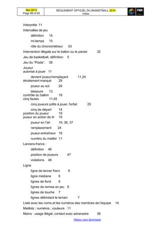 Mai 2014
Page 88 of 93
REGLEMENT OFFICIEL DU BASKETBALL 2014
Index
Retour vers Sommaire
Interprète 11
Intervalles de jeu
définition 15
mi-temps 15
rôle du chronométreur 53
Intervention illégale sur le ballon ou le panier 32
Jeu de basketball, définition 5
Jeu du “Poste”,   38
Joueur
autorisé à jouer 11
devient joueur/remplaçant 11,24
étroitement marqué 29
joueur au sol 29
blessure 13
contrôle du ballon 19
cinq fautes 11,45
cinq joueurs prêts à jouer, forfait 25
cinq de départ 14
position du joueur 19
joueur en action de tir 19
joueur  en  l’air   19, 36, 37
remplacement 24
joueur-entraîneur 16
numéro du maillot 11
Lancers-francs :
définition 46
position de joueurs 47
violations 46
Ligne
ligne de lancer franc 6
ligne médiane 6
lignes de fond 6
lignes de remise en jeu 8
lignes de touche 7
lignes délimitant le terrain 7
Liste avec les noms et les numéros  des  membres  de  l’équipe 14
Maillots : numéros ; couleurs 11
Mains : usage illégal, contact avec adversaire 38
 