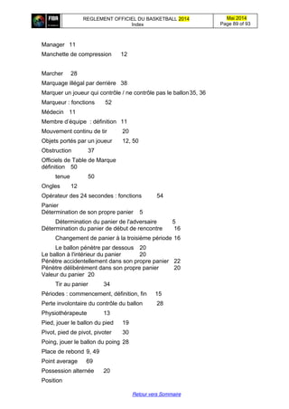 REGLEMENT OFFICIEL DU BASKETBALL 2014
Index
Mai 2014
Page 89 of 93
Retour vers Sommaire
Manager 11
Manchette de compression 12
Marcher 28
Marquage illégal par derrière 38
Marquer un joueur qui contrôle / ne contrôle pas le ballon35, 36
Marqueur : fonctions 52
Médecin 11
Membre  d’équipe : définition 11
Mouvement continu de tir 20
Objets portés par un joueur 12, 50
Obstruction 37
Officiels de Table de Marque
définition 50
tenue 50
Ongles 12
Opérateur des 24 secondes : fonctions 54
Panier
Détermination de son propre panier 5
Détermination du panier de l'adversaire 5
Détermination du panier de début de rencontre 16
Changement de panier à la troisième période 16
Le ballon pénètre par dessous 20
Le ballon à l'intérieur du panier 20
Pénètre accidentellement dans son propre panier 22
Pénètre délibérément dans son propre panier 20
Valeur du panier 20
Tir au panier 34
Périodes : commencement, définition, fin 15
Perte involontaire du contrôle du ballon 28
Physiothérapeute 13
Pied, jouer le ballon du pied 19
Pivot, pied de pivot, pivoter 30
Poing, jouer le ballon du poing 28
Place de rebond 9, 49
Point average 69
Possession alternée 20
Position
 
