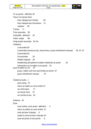 Mai 2014
Page 92 of 93
REGLEMENT OFFICIEL DU BASKETBALL 2014
Index
Retour vers Sommaire
Tir au panier : définition 32
Tireur  d’un  lancer  franc
tireur  désigné  par  l’arbitre 46
tireur  désigné  par  l’entraineur 14
violation 46
T-shirts 11
Trois secondes 29
Verticalité : définition 34
Vidéo, usage 68
Vingt-quatre secondes 30, 54
Violations
3 secondes 29
5 secondes (remise en jeu, lancer-franc, joueur étroitement marqué) 22, 47, 27
8 secondes 29
24 secondes 30
dribble irrégulier 28
Goaltending (Empêcher le ballon d’atteindre  le  panier 32
intervention sur le ballon ou le panier 32
jouer le ballon au sol 27
joueur, ballon sorti hors des limites du terrain 27
joueur étroitement marqué 27
Violations (suite…)
pied, poing 19
retour du ballon en zone arrière 31
sur entre-deux 17
sur lancer franc 47
sur remise en jeu 22
Violence 42
Zone
zone arrière, zone avant : définition 5
retour du ballon en zone arrière 31
zone  de  banc  d’équipe 8
quitter  la  zone  de  banc  d’équipe 43
zone de panier à trois points 6
 