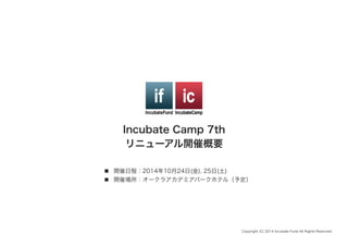 Incubate Camp 7th
リニューアル開催概要
n  開催日程：2014年10月24日(金), 25日(土)
n  開催場所：オークラアカデミアパークホテル（予定）
Copyright (C) 2014 Incubate Fund All Rights Reserved.
 
