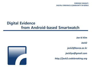 FORENSIC INSIGHT;
DIGITAL FORENSICS COMMUNITY IN KOREA
Digital Evidence
from Android-based Smartwatch
Jae-ki Kim
Jack2
jack2@korea.ac.kr
jack2yo@gmail.com
http://jack2.codebreaking.org
 