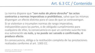 Calle Balmes, 297, 08006, Barcelona -T. +34 93 209 55 63
© 2014 Ingrid Sumarroca Hurtado
Art. 6.3 CC / Contenido
La norma dispone que “son nulos de pleno derecho” los actos
contrarios a normas imperativas o prohibitivas, salvo que las mismas
dispongan un efecto distinto para el caso de que se contravengan.
Si se violentan o incumplen normas de rango imperativo,
indisponibles para las partes, o de obligado cumplimiento para
cualquiera de ellas, la consecuencia es que un contrato suscrito tras
esa vulneración es nulo, y no puede ser sanado o confirmado, ni
produce efecto.
En consecuencia, obliga a la restitución completa de las prestaciones
realizadas conforme al art. 1303 CC.
 