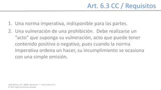 Calle Balmes, 297, 08006, Barcelona -T. +34 93 209 55 63
© 2014 Ingrid Sumarroca Hurtado
Art. 6.3 CC / Requisitos
1. Una norma imperativa, indisponible para las partes.
2. Una vulneración de una prohibición. Debe realizarse un
“acto” que suponga su vulneración, acto que puede tener
contenido positivo o negativo, pues cuando la norma
imperativa ordena un hacer, su incumplimiento se ocasiona
con una simple omisión.
 