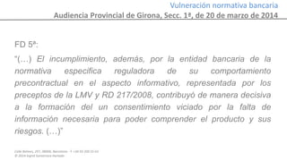 Calle Balmes, 297, 08006, Barcelona -T. +34 93 209 55 63
© 2014 Ingrid Sumarroca Hurtado
Vulneración normativa bancaria
Audiencia Provincial de Girona, Secc. 1ª, de 20 de marzo de 2014
FD 5ª:
“(…) El incumplimiento, además, por la entidad bancaria de la
normativa especifica reguladora de su comportamiento
precontractual en el aspecto informativo, representada por los
preceptos de la LMV y RD 217/2008, contribuyó de manera decisiva
a la formación del un consentimiento viciado por la falta de
información necesaria para poder comprender el producto y sus
riesgos. (…)”
 