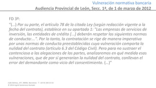 Calle Balmes, 297, 08006, Barcelona -T. +34 93 209 55 63
© 2014 Ingrid Sumarroca Hurtado
Vulneración normativa bancaria
Audiencia Provincial de León, Secc. 1ª, de 1 de marzo de 2012
FD 3º:
“(…) Por su parte, el artículo 78 de la citada Ley (según redacción vigente a la
fecha del contrato), establece en su apartado 1: "Las empresas de servicios de
inversión, las entidades de crédito [...] deberán respetar las siguientes normas
de conducta:...". Por lo tanto, la contratación se rige de manera imperativa
por unas normas de conducta preestablecidas cuya vulneración comporta la
nulidad del contrato (artículo 6.3 del Código Civil). Pero para no sustraer el
contencioso a las alegaciones de las partes, analizaremos en qué medida esas
vulneraciones, que de por sí generarían la nulidad del contrato, conllevan el
error del demandante como vicio del consentimiento. (…)”
 