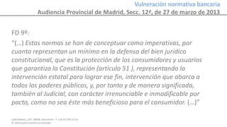 Calle Balmes, 297, 08006, Barcelona -T. +34 93 209 55 63
© 2014 Ingrid Sumarroca Hurtado
Vulneración normativa bancaria
Audiencia Provincial de Madrid, Secc. 12ª, de 27 de marzo de 2013
FD 9º:
“(…) Estas normas se han de conceptuar como imperativas, por
cuanto representan un mínimo en la defensa del bien jurídico
constitucional, que es la protección de los consumidores y usuarios
que garantiza la Constitución (artículo 51 ), representando la
intervención estatal para lograr ese fin, intervención que abarca a
todos los poderes públicos, y, por tanto y de manera significada,
también al Judicial, con carácter irrenunciable e inmodificable por
pacto, como no sea éste más beneficioso para el consumidor. (…)”
 