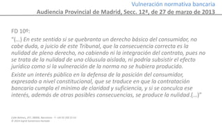 Calle Balmes, 297, 08006, Barcelona -T. +34 93 209 55 63
© 2014 Ingrid Sumarroca Hurtado
Vulneración normativa bancaria
Audiencia Provincial de Madrid, Secc. 12ª, de 27 de marzo de 2013
FD 10º:
“(…) En este sentido si se quebranta un derecho básico del consumidor, no
cabe duda, a juicio de este Tribunal, que la consecuencia correcta es la
nulidad de pleno derecho, no cabiendo ni la integración del contrato, pues no
se trata de la nulidad de una cláusula aislada, ni podría subsistir el efecto
jurídico como si la vulneración de la norma no se hubiera producido.
Existe un interés público en la defensa de la posición del consumidor,
expresado a nivel constitucional, que se traduce en que la contratación
bancaria cumpla el mínimo de claridad y suficiencia, y si se conculca ese
interés, además de otras posibles consecuencias, se produce la nulidad.(…)”
 