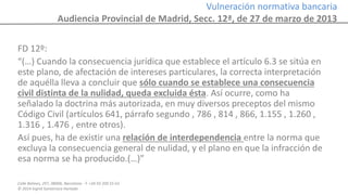 Calle Balmes, 297, 08006, Barcelona -T. +34 93 209 55 63
© 2014 Ingrid Sumarroca Hurtado
Vulneración normativa bancaria
Audiencia Provincial de Madrid, Secc. 12ª, de 27 de marzo de 2013
FD 12º:
“(…) Cuando la consecuencia jurídica que establece el artículo 6.3 se sitúa en
este plano, de afectación de intereses particulares, la correcta interpretación
de aquélla lleva a concluir que sólo cuando se establece una consecuencia
civil distinta de la nulidad, queda excluida ésta. Así ocurre, como ha
señalado la doctrina más autorizada, en muy diversos preceptos del mismo
Código Civil (artículos 641, párrafo segundo , 786 , 814 , 866, 1.155 , 1.260 ,
1.316 , 1.476 , entre otros).
Así pues, ha de existir una relación de interdependencia entre la norma que
excluya la consecuencia general de nulidad, y el plano en que la infracción de
esa norma se ha producido.(…)”
 