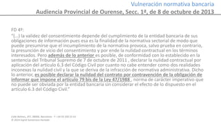 Calle Balmes, 297, 08006, Barcelona -T. +34 93 209 55 63
© 2014 Ingrid Sumarroca Hurtado
Vulneración normativa bancaria
Audiencia Provincial de Ourense, Secc. 1ª, de 8 de octubre de 2013
FD 4º:
“(…) la validez del consentimiento depende del cumplimiento de la entidad bancaria de sus
obligaciones de información pues esa es la finalidad de la normativa sectorial de modo que
puede presumirse que el incumplimiento de la normativa provoca, salvo prueba en contrario,
la presunción de vicio del consentimiento y por ende la nulidad contractual en los términos
interesados. Pero además de lo anterior es posible, de conformidad con lo establecido en la
sentencia del Tribunal Supremo de 7 de octubre de 2011 , declarar la nulidad contractual por
aplicación del artículo 6.3 del Código Civil por cuanto no cabe entender como dos realidades
inconexas la nulidad civil y la que se deriva de la infracción de normativa administrativa. Dicho
lo anterior, es posible declarar la nulidad del contrato por contravención de la obligación de
informar que impone el artículo 79 bis de la Ley 47/1988 , norma de carácter imperativo que
no puede ser obviada por la entidad bancaria sin considerar el efecto de lo dispuesto en el
artículo 6.3 del Código Civil.”
 