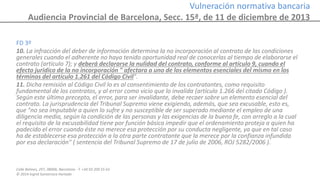 Calle Balmes, 297, 08006, Barcelona -T. +34 93 209 55 63
© 2014 Ingrid Sumarroca Hurtado
Vulneración normativa bancaria
Audiencia Provincial de Barcelona, Secc. 15ª, de 11 de diciembre de 2013
FD 3º
10. La infracción del deber de información determina la no incorporación al contrato de las condiciones
generales cuando el adherente no haya tenido oportunidad real de conocerlas al tiempo de elaborarse el
contrato (artículo 7); y deberá declararse la nulidad del contrato, conforme al artículo 9, cuando el
efecto jurídico de la no incorporación " afectara a uno de los elementos esenciales del mismo en los
términos del artículo 1.261 del Código Civil".
11. Dicha remisión al Código Civil lo es al consentimiento de los contratantes, como requisito
fundamental de los contratos, y al error como vicio que lo invalida (artículo 1.266 del citado Código ).
Según este último precepto, el error, para ser invalidante, debe recaer sobre un elemento esencial del
contrato. La jurisprudencia del Tribunal Supremo viene exigiendo, además, que sea excusable, esto es,
que "no sea imputable a quien lo sufre y no susceptible de ser superado mediante el empleo de una
diligencia media, según la condición de las personas y las exigencias de la buena fe, con arreglo a la cual
el requisito de la excusabilidad tiene por función básica impedir que el ordenamiento proteja a quien ha
padecido el error cuando éste no merece esa protección por su conducta negligente, ya que en tal caso
ha de establecerse esa protección a la otra parte contratante que la merece por la confianza infundida
por esa declaración" ( sentencia del Tribunal Supremo de 17 de julio de 2006, ROJ 5282/2006 ).
 