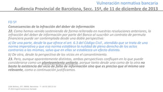 Calle Balmes, 297, 08006, Barcelona -T. +34 93 209 55 63
© 2014 Ingrid Sumarroca Hurtado
Vulneración normativa bancaria
Audiencia Provincial de Barcelona, Secc. 15ª, de 11 de diciembre de 2013
FD 5º
Consecuencias de la infracción del deber de información
22. Como hemos venido sosteniendo de forma reiterada en nuestras resoluciones anteriores, la
infracción del deber de información por parte del Banco al suscribir un contrato de permuta
financiera puede ser contemplada desde una doble perspectiva:
a) De una parte, desde la que ofrece el art. 6.3 del Código Civil , atendido que se trata de una
norma imperativa y que esa norma establece la nulidad de pleno derecho de los actos
contrarios a las mismas, salvo que en ellas se establezca un efecto distinto.
b) De otra, desde la perspectiva de los vicios en el consentimiento.
23. Pero, aunque aparentemente distintas, ambas perspectivas confluyen en lo que puede
considerarse como un planteamiento unitario, porque tanto desde una como de la otra no
basta la existencia del vicio de falta de información sino que es preciso que el mismo sea
relevante, como a continuación justificamos.
 
