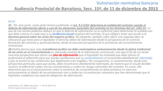 Calle Balmes, 297, 08006, Barcelona -T. +34 93 209 55 63
© 2014 Ingrid Sumarroca Hurtado
Vulneración normativa bancaria
Audiencia Provincial de Barcelona, Secc. 15ª, de 11 de diciembre de 2013
FD 5º
25 . Por otra parte, como antes hemos justificado, el art. 9.2 LCGC determina la nulidad del contrato cuando el
defecto de información afecte a uno de los elementos esenciales del contrato en los términos del art. 1261 CC. Lo
que de esa norma podemos deducir es que el defecto de información no es suficiente para determinar la nulidad sino
que debe estarse en cada caso a su incidencia causal respecto del contrato, lo que obliga a tener que acudir a la
doctrina general sobre los vicios del negocio jurídico. No obstante, también cabe inferir una segunda idea: la
relevancia que tiene para el legislador el derecho-deber de información desde la perspectiva de la correcta
formación del contrato y, particularmente, desde la concreta perspectiva de la prestación del consentimiento
contractual.
26.Podría decirse que, esto el problema jurídico no debe contemplarse exclusivamente desde la óptica tradicional
de los vicios en el consentimiento es, haciendo omisión de la información contractual, sino que lo ha de ser desde
concreta perspectiva que ofrece ese plus de información que el legislador ha estimado que debe ofrecer el
profesional al adherente para que pueda considerarse que su consentimiento se encontraba debidamente informado
y que se prestó en las condiciones que legalmente eran exigibles. Por consiguiente, el consentimiento, desde esta
perspectiva particular, para que exista, debe encontrarse debidamente informado, de manera que le resulte factible
conocer al adherente cuáles son las características y cuáles los riesgos esenciales del contrato. En suma, ello
determina que en el enjuiciamiento sobre la existencia de consentimiento no deba prestarse en atención
exclusivamente al objeto de las prestaciones sino a todas las circunstancias relevantes que han determinado que el
legislador establezca esa especial obligación de información.
 
