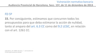 Calle Balmes, 297, 08006, Barcelona -T. +34 93 209 55 63
© 2014 Ingrid Sumarroca Hurtado
Vulneración normativa bancaria
Audiencia Provincial de Barcelona, Secc. 15ª, de 11 de diciembre de 2013
FD 5º
33. Por consiguiente, estimamos que concurren todos los
presupuestos para que deba estimarse la acción de nulidad,
tanto al amparo del art. 6.3 CC como del 9.2 LCGC, en relación
con el art. 1261 CC.
 