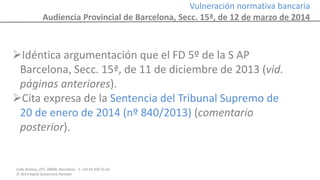 Calle Balmes, 297, 08006, Barcelona -T. +34 93 209 55 63
© 2014 Ingrid Sumarroca Hurtado
Vulneración normativa bancaria
Audiencia Provincial de Barcelona, Secc. 15ª, de 12 de marzo de 2014
Idéntica argumentación que el FD 5º de la S AP
Barcelona, Secc. 15ª, de 11 de diciembre de 2013 (vid.
páginas anteriores).
Cita expresa de la Sentencia del Tribunal Supremo de
20 de enero de 2014 (nº 840/2013) (comentario
posterior).
 