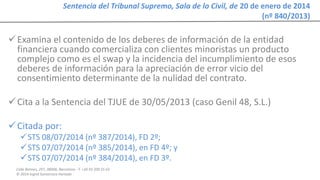 Calle Balmes, 297, 08006, Barcelona -T. +34 93 209 55 63
© 2014 Ingrid Sumarroca Hurtado
Sentencia del Tribunal Supremo, Sala de lo Civil, de 20 de enero de 2014
(nº 840/2013)
Examina el contenido de los deberes de información de la entidad
financiera cuando comercializa con clientes minoristas un producto
complejo como es el swap y la incidencia del incumplimiento de esos
deberes de información para la apreciación de error vicio del
consentimiento determinante de la nulidad del contrato.
Cita a la Sentencia del TJUE de 30/05/2013 (caso Genil 48, S.L.)
Citada por:
STS 08/07/2014 (nº 387/2014), FD 2º;
STS 07/07/2014 (nº 385/2014), en FD 4º; y
STS 07/07/2014 (nº 384/2014), en FD 3º.
 