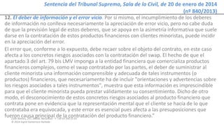 Calle Balmes, 297, 08006, Barcelona -T. +34 93 209 55 63
© 2014 Ingrid Sumarroca Hurtado
Sentencia del Tribunal Supremo, Sala de lo Civil, de 20 de enero de 2014
(nº 840/2013)
12. El deber de información y el error vicio. Por sí mismo, el incumplimiento de los deberes
de información no conlleva necesariamente la apreciación de error vicio, pero no cabe duda
de que la previsión legal de estos deberes, que se apoya en la asimetría informativa que suele
darse en la contratación de estos productos financieros con clientes minoristas, puede incidir
en la apreciación del error.
El error que, conforme a lo expuesto, debe recaer sobre el objeto del contrato, en este caso
afecta a los concretos riesgos asociados con la contratación del swap. El hecho de que el
apartado 3 del art. 79 bis LMV imponga a la entidad financiera que comercializa productos
financieros complejos, como el swap contratado por las partes, el deber de suministrar al
cliente minorista una información comprensible y adecuada de tales instrumentos (o
productos) financieros, que necesariamente ha de incluir "orientaciones y advertencias sobre
los riesgos asociados a tales instrumentos", muestra que esta información es imprescindible
para que el cliente minorista pueda prestar válidamente su consentimiento. Dicho de otro
modo, el desconocimiento de estos concretos riesgos asociados al producto financiero que
contrata pone en evidencia que la representación mental que el cliente se hacía de lo que
contrataba era equivocada, y este error es esencial pues afecta a las presuposiciones que
fueron causa principal de la contratación del producto financiero.”
 