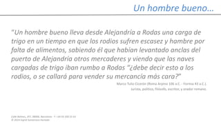 Calle Balmes, 297, 08006, Barcelona -T. +34 93 209 55 63
© 2014 Ingrid Sumarroca Hurtado
Un hombre bueno…
“Un hombre bueno lleva desde Alejandría a Rodas una carga de
trigo en un tiempo en que los rodios sufren escasez y hambre por
falta de alimentos, sabiendo él que habían levantado anclas del
puerto de Alejandría otros mercaderes y viendo que las naves
cargadas de trigo iban rumbo a Rodas “¿debe decir esto a los
rodios, o se callará para vender su mercancía más cara?”
Marco Tulio Cicerón (Roma Arpino 106 a.C. - Formia 43 a.C.).
Jurista, político, filósofo, escritor, y orador romano.
 