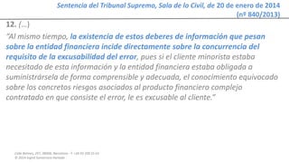 Calle Balmes, 297, 08006, Barcelona -T. +34 93 209 55 63
© 2014 Ingrid Sumarroca Hurtado
Sentencia del Tribunal Supremo, Sala de lo Civil, de 20 de enero de 2014
(nº 840/2013)
12. (…)
“Al mismo tiempo, la existencia de estos deberes de información que pesan
sobre la entidad financiera incide directamente sobre la concurrencia del
requisito de la excusabilidad del error, pues si el cliente minorista estaba
necesitado de esta información y la entidad financiera estaba obligada a
suministrársela de forma comprensible y adecuada, el conocimiento equivocado
sobre los concretos riesgos asociados al producto financiero complejo
contratado en que consiste el error, le es excusable al cliente.”
 