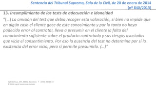 Calle Balmes, 297, 08006, Barcelona -T. +34 93 209 55 63
© 2014 Ingrid Sumarroca Hurtado
Sentencia del Tribunal Supremo, Sala de lo Civil, de 20 de enero de 2014
(nº 840/2013)
13. Incumplimiento de los tests de adecuación e idoneidad
“(…) La omisión del test que debía recoger esta valoración, si bien no impide que
en algún caso el cliente goce de este conocimiento y por lo tanto no haya
padecido error al contratar, lleva a presumir en el cliente la falta del
conocimiento suficiente sobre el producto contratado y sus riesgos asociados
que vicia el consentimiento. Por eso la ausencia del test no determina por sí la
existencia del error vicio, pero sí permite presumirlo. (…)”
 