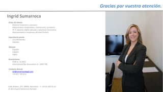 Calle Balmes, 297, 08006, Barcelona -T. +34 93 209 55 63
© 2014 Ingrid Sumarroca Hurtado
Ingrid Sumarroca
Gracias por vuestra atención.
Áreas de interés:
- Derecho financiero y bancario
- Adquisiciones corporativas, contractual y societario
- IP, IT, derecho digital aplicado a empresas financieras
- Asesoramiento a empresas del área FinTech
Experiencia previa:
- Uría Menéndez
- Deloitte
Idiomas:
- Español
- Catalán
- Inglés
Asociaciones:
- ICAB (n. 32.482)
- International Bar Association (n. 1043778)
Contacto directo:
- ish@sumarrocalegal.com
- +34 657 769 812
 