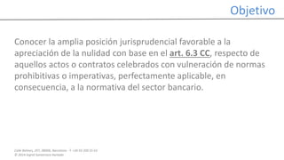 Calle Balmes, 297, 08006, Barcelona -T. +34 93 209 55 63
© 2014 Ingrid Sumarroca Hurtado
Objetivo
Conocer la amplia posición jurisprudencial favorable a la
apreciación de la nulidad con base en el art. 6.3 CC, respecto de
aquellos actos o contratos celebrados con vulneración de normas
prohibitivas o imperativas, perfectamente aplicable, en
consecuencia, a la normativa del sector bancario.
 