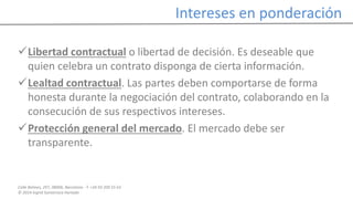 Calle Balmes, 297, 08006, Barcelona -T. +34 93 209 55 63
© 2014 Ingrid Sumarroca Hurtado
Intereses en ponderación
Libertad contractual o libertad de decisión. Es deseable que
quien celebra un contrato disponga de cierta información.
Lealtad contractual. Las partes deben comportarse de forma
honesta durante la negociación del contrato, colaborando en la
consecución de sus respectivos intereses.
Protección general del mercado. El mercado debe ser
transparente.
 