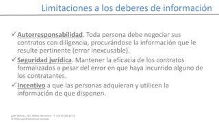 Calle Balmes, 297, 08006, Barcelona -T. +34 93 209 55 63
© 2014 Ingrid Sumarroca Hurtado
Limitaciones a los deberes de información
Autorresponsabilidad. Toda persona debe negociar sus
contratos con diligencia, procurándose la información que le
resulte pertinente (error inexcusable).
Seguridad jurídica. Mantener la eficacia de los contratos
formalizados a pesar del error en que haya incurrido alguno de
los contratantes.
Incentivo a que las personas adquieran y utilicen la
información de que disponen.
 