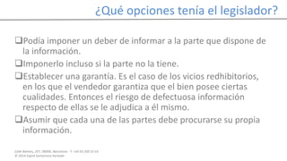 Calle Balmes, 297, 08006, Barcelona -T. +34 93 209 55 63
© 2014 Ingrid Sumarroca Hurtado
¿Qué opciones tenía el legislador?
Podía imponer un deber de informar a la parte que dispone de
la información.
Imponerlo incluso si la parte no la tiene.
Establecer una garantía. Es el caso de los vicios redhibitorios,
en los que el vendedor garantiza que el bien posee ciertas
cualidades. Entonces el riesgo de defectuosa información
respecto de ellas se le adjudica a él mismo.
Asumir que cada una de las partes debe procurarse su propia
información.
 