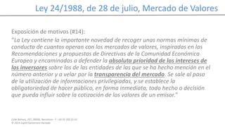 Calle Balmes, 297, 08006, Barcelona -T. +34 93 209 55 63
© 2014 Ingrid Sumarroca Hurtado
Ley 24/1988, de 28 de julio, Mercado de Valores
Exposición de motivos (#14):
“La Ley contiene la importante novedad de recoger unas normas mínimas de
conducta de cuantos operan con los mercados de valores, inspiradas en las
Recomendaciones y propuestas de Directivas de la Comunidad Económica
Europea y encaminadas a defender la absoluta prioridad de los intereses de
los inversores sobre los de las entidades de las que se ha hecho mención en el
número anterior y a velar por la transparencia del mercado. Se sale al paso
de la utilización de informaciones privilegiadas, y se establece la
obligatoriedad de hacer público, en forma inmediata, todo hecho o decisión
que pueda influir sobre la cotización de los valores de un emisor.”
 