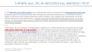 Calle Balmes, 297, 08006, Barcelona -T. +34 93 209 55 63
© 2014 Ingrid Sumarroca Hurtado
S AP BCN, Secc. 19ª, de 18/12/2013 (rec. 640/2012) – FD 2º
(…) El derecho a la información en el sistema bancario y la tutela de la transparencia bancaria
es básica para el funcionamiento del mercado de servicios bancarios y su finalidad tanto es
lograr la eficiencia del sistema bancario como tutelar a los sujetos que intervienen en él (el
cliente bancario), principalmente, a través tanto de la información precontractual, en la fase
previa a la conclusión del contrato, como en la fase contractual, mediante la documentación
contractual exigible.
(…)
Tratándose de un contrato sinalagmático, regido por el intercambio de prestaciones de pago,
cada parte velará por el suyo propio pero eso no quita para que pueda y deba exigirse a la
entidad bancaria un deber de lealtad hacia su cliente conforme a la buena fe contractual ( art.
7 Código Civil ) cuando es dicho contratante quien, como aquí, toma la iniciativa de la
contratación, proponiendo un modelo de contrato conforme a objetivos y propósitos tratados y
consensuados previamente, por uno y otro contratantes, singularmente en cuanto a la
información precontractual necesaria para que el cliente bancario pueda decidir sobre la
perfección del contrato con adecuado y suficiente "conocimiento de causa", como dice el
precitado 79 bis de la L.M.V "
 