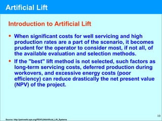 10
Introduction to Artificial Lift
• When significant costs for well servicing and high
production rates are a part of the scenario, it becomes
prudent for the operator to consider most, if not all, of
the available evaluation and selection methods.
• If the "best" lift method is not selected, such factors as
long-term servicing costs, deferred production during
workovers, and excessive energy costs (poor
efficiency) can reduce drastically the net present value
(NPV) of the project.
Source: http://petrowiki.spe.org/PEH%3AArtificial_Lift_Systems
Artificial Lift
 