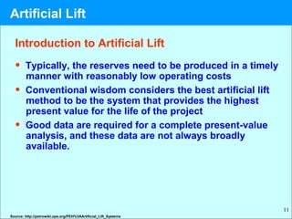 11
Introduction to Artificial Lift
• Typically, the reserves need to be produced in a timely
manner with reasonably low operating costs
• Conventional wisdom considers the best artificial lift
method to be the system that provides the highest
present value for the life of the project
• Good data are required for a complete present-value
analysis, and these data are not always broadly
available.
Source: http://petrowiki.spe.org/PEH%3AArtificial_Lift_Systems
Artificial Lift
 