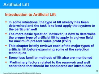 12
Introduction to Artificial Lift
• In some situations, the type of lift already has been
determined and the task is to best apply that system to
the particular well
• The more basic question, however, is how to determine
the proper type of artificial lift to apply in a given field
for maximum present value profit (PVP)
• This chapter briefly reviews each of the major types of
artificial lift before examining some of the selection
techniques
• Some less familiar methods of lift also are mentioned
• Preliminary factors related to the reservoir and well
conditions that should be considered are introduced
Source: http://petrowiki.spe.org/PEH%3AArtificial_Lift_Systems
Artificial Lift
 