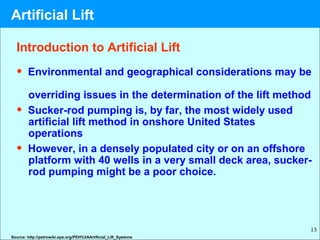 13
Introduction to Artificial Lift
• Environmental and geographical considerations may be
overriding issues in the determination of the lift method
• Sucker-rod pumping is, by far, the most widely used
artificial lift method in onshore United States
operations
• However, in a densely populated city or on an offshore
platform with 40 wells in a very small deck area, sucker-
rod pumping might be a poor choice.
Source: http://petrowiki.spe.org/PEH%3AArtificial_Lift_Systems
Artificial Lift
 